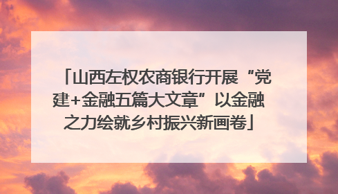 山西左权农商银行开展“党建+金融五篇大文章”以金融之力绘就乡村振兴新画卷