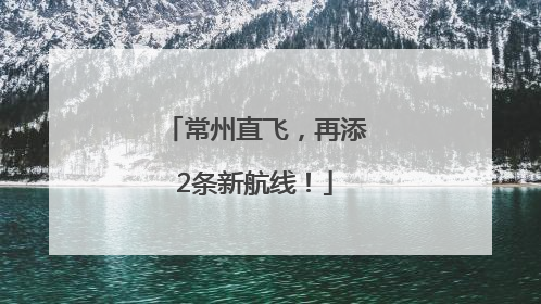 常州直飞，再添2条新航线！