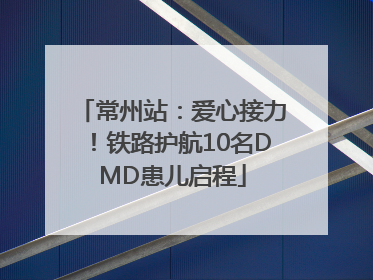 常州站：爱心接力！铁路护航10名DMD患儿启程