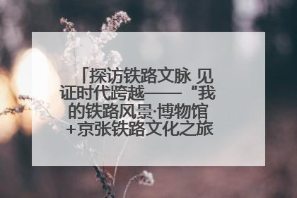 探访铁路文脉 见证时代跨越——“我的铁路风景·博物馆+京张铁路文化之旅”活动在京启动