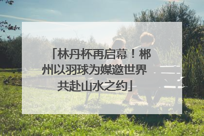 林丹杯再启幕！郴州以羽球为媒邀世界共赴山水之约
