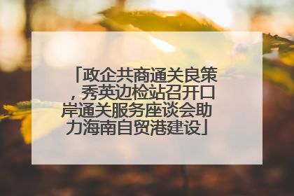 政企共商通关良策，秀英边检站召开口岸通关服务座谈会助力海南自贸港建设