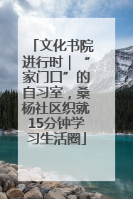 文化书院进行时｜“家门口”的自习室，桑杨社区织就15分钟学习生活圈