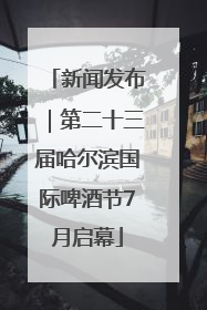 新闻发布｜第二十三届哈尔滨国际啤酒节7月启幕
