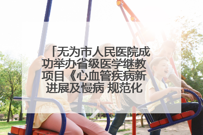 无为市人民医院成功举办省级医学继教项目《心血管疾病新进展及慢病 规范化诊疗》培训班