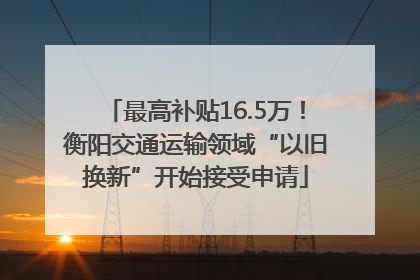 最高补贴16.5万！衡阳交通运输领域“以旧换新”开始接受申请