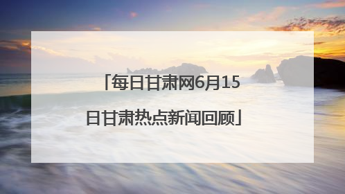 每日甘肃网6月15日甘肃热点新闻回顾