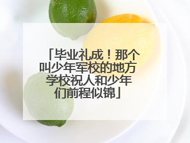 毕业礼成！那个叫少年军校的地方 学校祝人和少年们前程似锦