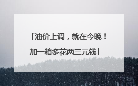 油价上调，就在今晚！加一箱多花两三元钱