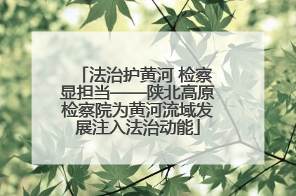 法治护黄河 检察显担当——陕北高原检察院为黄河流域发展注入法治动能