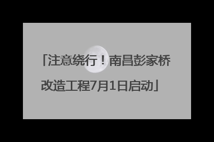 注意绕行！南昌彭家桥改造工程7月1日启动