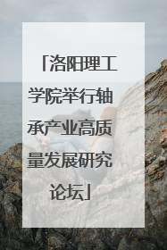 洛阳理工学院举行轴承产业高质量发展研究论坛