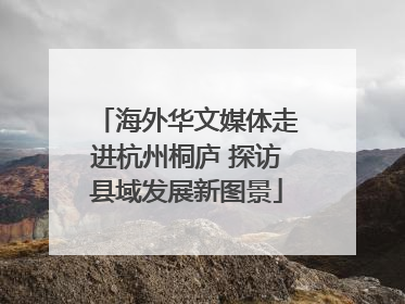 海外华文媒体走进杭州桐庐 探访县域发展新图景