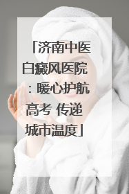 济南中医白癜风医院：暖心护航高考 传递城市温度