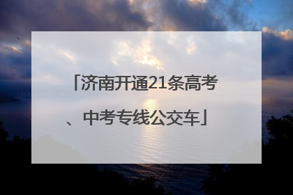 济南开通21条高考、中考专线公交车