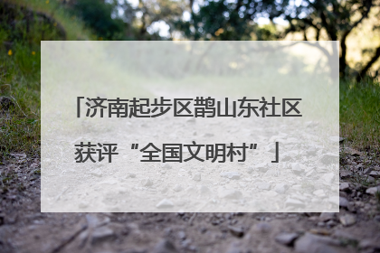 济南起步区鹊山东社区获评“全国文明村”