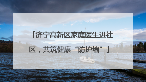 济宁高新区家庭医生进社区，共筑健康“防护墙”