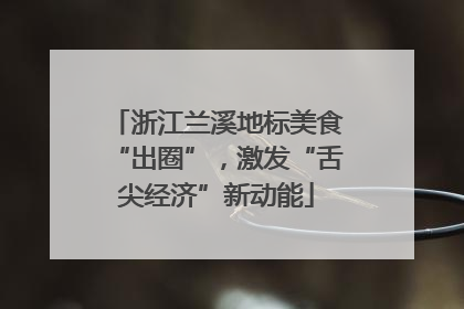 浙江兰溪地标美食“出圈”，激发“舌尖经济”新动能