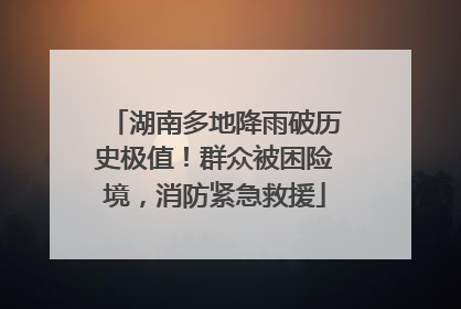 湖南多地降雨破历史极值！群众被困险境，消防紧急救援