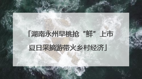 湖南永州早桃抢“鲜”上市 夏日采摘游带火乡村经济