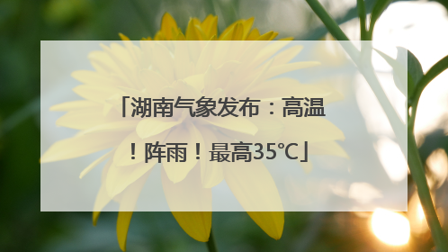 湖南气象发布：高温！阵雨！最高35℃