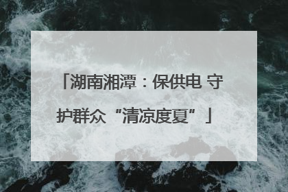 湖南湘潭：保供电 守护群众“清凉度夏”