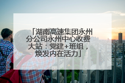 湖南高速集团永州分公司永州中心收费大站：党建+班组，焕发内在活力