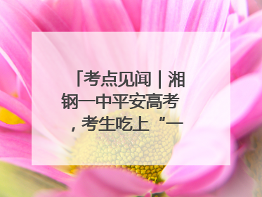 考点见闻｜湘钢一中平安高考，考生吃上“一鸣惊人”菜系