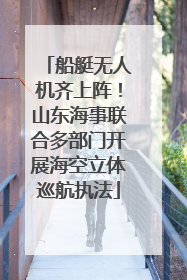 船艇无人机齐上阵！山东海事联合多部门开展海空立体巡航执法