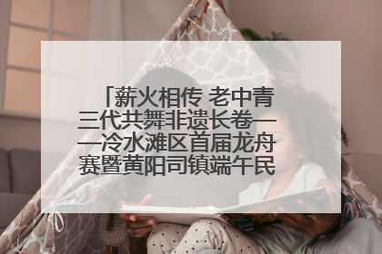 薪火相传 老中青三代共舞非遗长卷——冷水滩区首届龙舟赛暨黄阳司镇端午民俗文化活动侧记