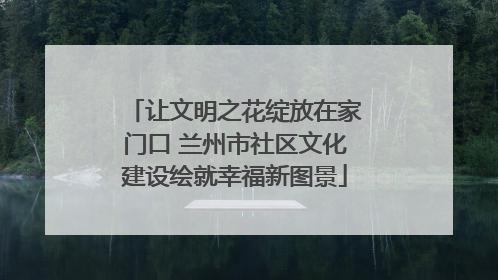 让文明之花绽放在家门口 兰州市社区文化建设绘就幸福新图景