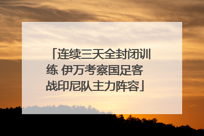 连续三天全封闭训练 伊万考察国足客战印尼队主力阵容