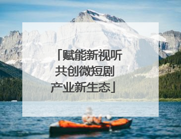 赋能新视听 共创微短剧产业新生态