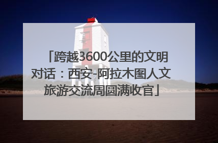 跨越3600公里的文明对话：西安-阿拉木图人文旅游交流周圆满收官