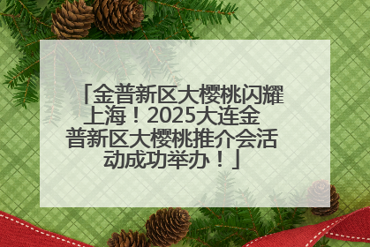 金普新区大樱桃闪耀上海！2025大连金普新区大樱桃推介会活动成功举办！