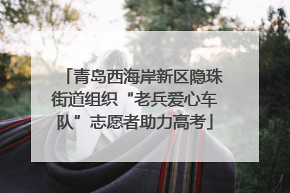 青岛西海岸新区隐珠街道组织“老兵爱心车队”志愿者助力高考