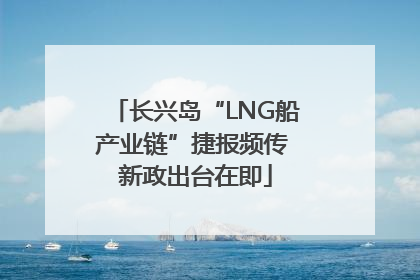 长兴岛“LNG船产业链”捷报频传 新政出台在即