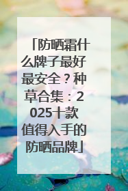 防晒霜什么牌子最好最安全？种草合集：2025十款值得入手的防晒品牌