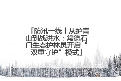 防汛一线丨从护青山到战洪水：常德石门生态护林员开启“双重守护”模式