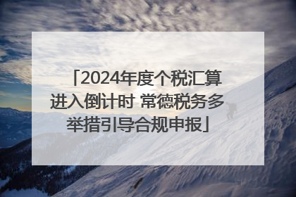 2024年度个税汇算进入倒计时 常德税务多举措引导合规申报
