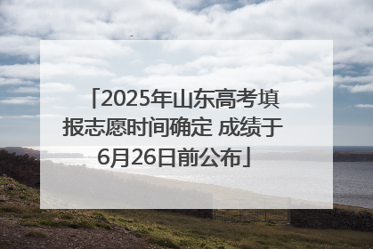 2025年山东高考填报志愿时间确定 成绩于6月26日前公布