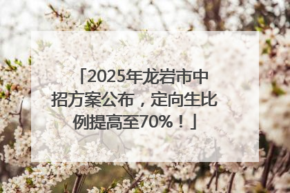 2025年龙岩市中招方案公布，定向生比例提高至70%！