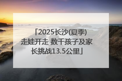 2025长沙(夏季)走娃开走 数千孩子及家长挑战13.5公里