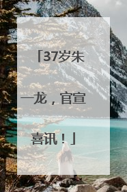 37岁朱一龙，官宣喜讯！