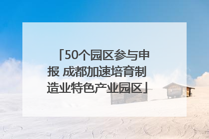 50个园区参与申报 成都加速培育制造业特色产业园区