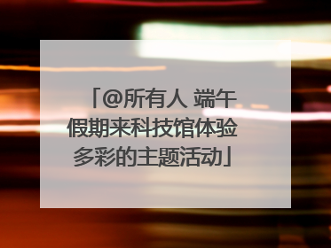 @所有人 端午假期来科技馆体验多彩的主题活动